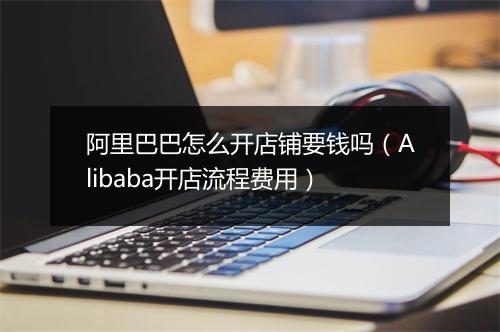 阿里巴巴怎么开店铺要钱吗（Alibaba开店流程费用）