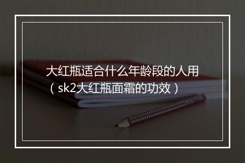大红瓶适合什么年龄段的人用（sk2大红瓶面霜的功效）