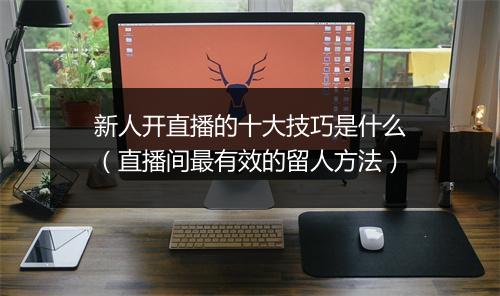新人开直播的十大技巧是什么（直播间最有效的留人方法）
