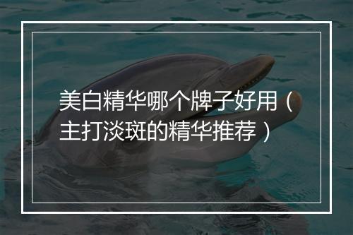 美白精华哪个牌子好用（主打淡斑的精华推荐）