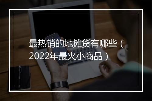 最热销的地摊货有哪些（2022年最火小商品）