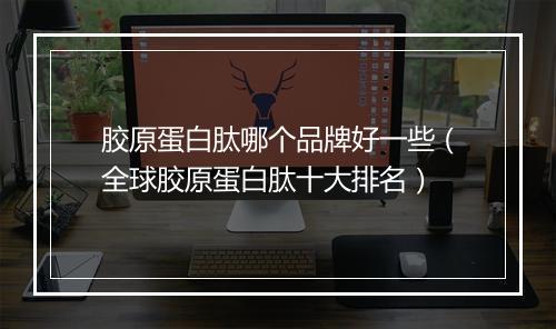胶原蛋白肽哪个品牌好一些（全球胶原蛋白肽十大排名）
