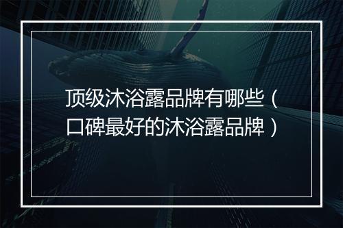 顶级沐浴露品牌有哪些（口碑最好的沐浴露品牌）