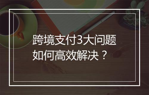 跨境支付3大问题如何高效解决？