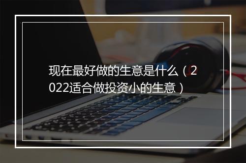 现在最好做的生意是什么（2022适合做投资小的生意）