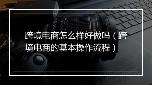 跨境电商怎么样好做吗（跨境电商的基本操作流程）