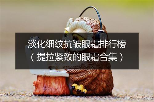 淡化细纹抗皱眼霜排行榜（提拉紧致的眼霜合集）