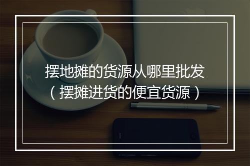 摆地摊的货源从哪里批发（摆摊进货的便宜货源）