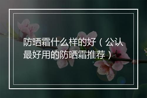 防晒霜什么样的好（公认最好用的防晒霜推荐）