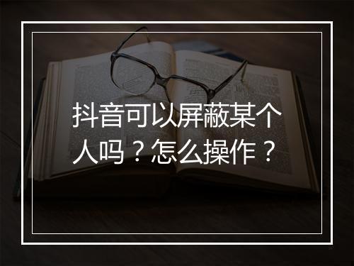 抖音可以屏蔽某个人吗？怎么操作？