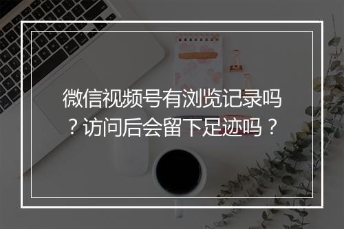 微信视频号有浏览记录吗？访问后会留下足迹吗？