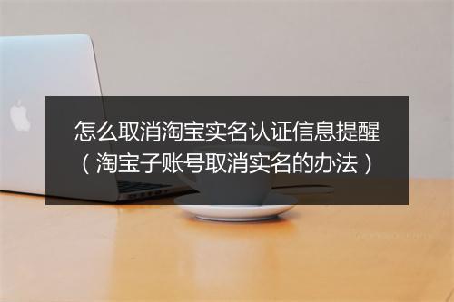 怎么取消淘宝实名认证信息提醒（淘宝子账号取消实名的办法）