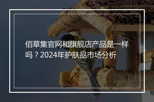 佰草集官网和旗舰店产品是一样吗？2024年护肤品市场分析