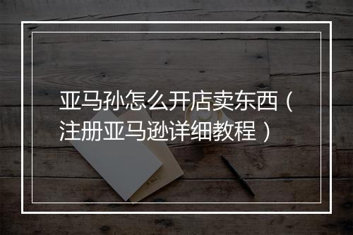 亚马孙怎么开店卖东西（注册亚马逊详细教程）