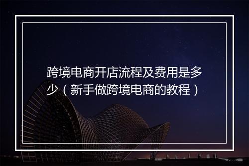跨境电商开店流程及费用是多少（新手做跨境电商的教程）