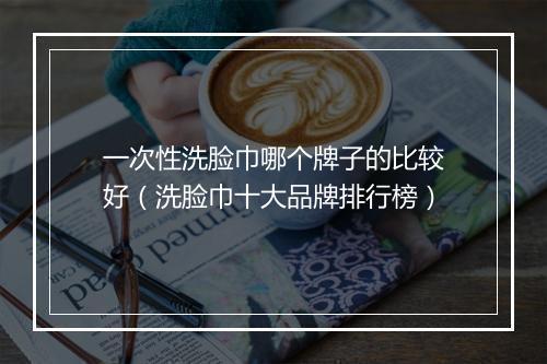 一次性洗脸巾哪个牌子的比较好（洗脸巾十大品牌排行榜）