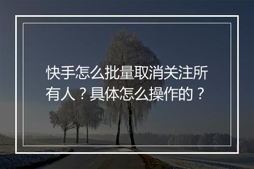 快手怎么批量取消关注所有人？具体怎么操作的？