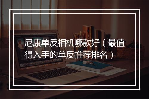 尼康单反相机哪款好（最值得入手的单反推荐排名）
