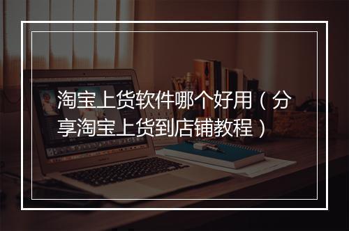 淘宝上货软件哪个好用（分享淘宝上货到店铺教程）