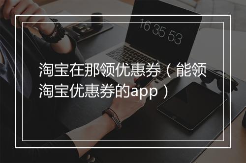 淘宝在那领优惠券（能领淘宝优惠券的app）