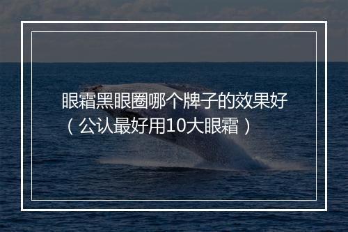 眼霜黑眼圈哪个牌子的效果好（公认最好用10大眼霜）
