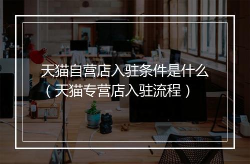 天猫自营店入驻条件是什么（天猫专营店入驻流程）