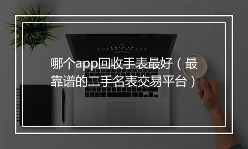 哪个app回收手表最好（最靠谱的二手名表交易平台）