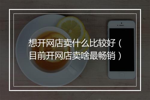 想开网店卖什么比较好（目前开网店卖啥最畅销）