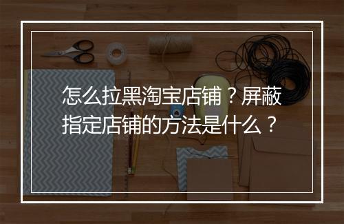 怎么拉黑淘宝店铺？屏蔽指定店铺的方法是什么？