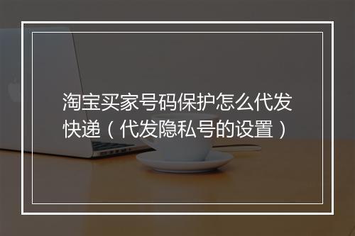 淘宝买家号码保护怎么代发快递（代发隐私号的设置）