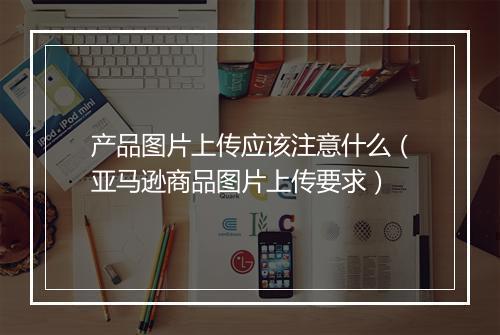产品图片上传应该注意什么（亚马逊商品图片上传要求）