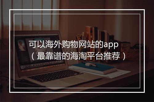 可以海外购物网站的app（最靠谱的海淘平台推荐）