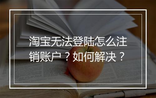 淘宝无法登陆怎么注销账户？如何解决？