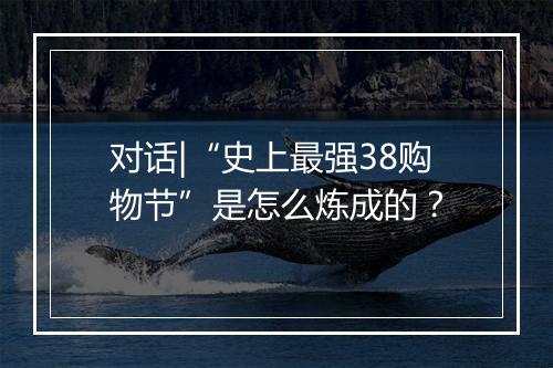 对话|“史上最强38购物节”是怎么炼成的？