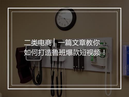 二类电商 ▏一篇文章教你如何打造鲁班爆款短视频！