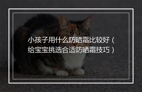 小孩子用什么防晒霜比较好（给宝宝挑选合适防晒霜技巧）