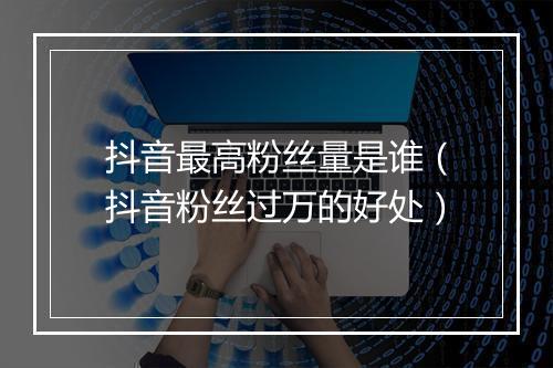 抖音最高粉丝量是谁（抖音粉丝过万的好处）