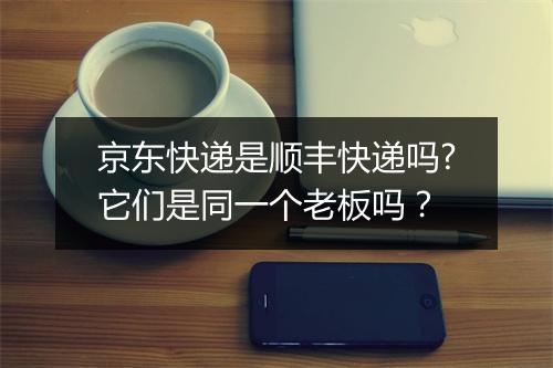 京东快递是顺丰快递吗?它们是同一个老板吗？