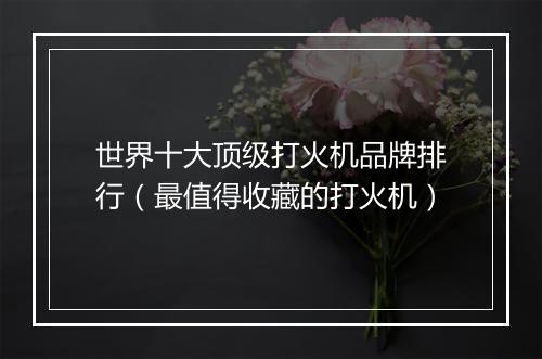 世界十大顶级打火机品牌排行（最值得收藏的打火机）