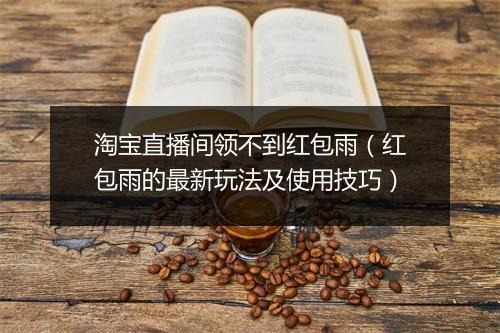 淘宝直播间领不到红包雨（红包雨的最新玩法及使用技巧）