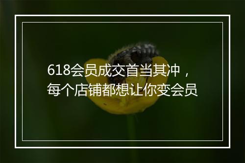 618会员成交首当其冲，每个店铺都想让你变会员