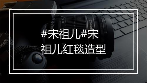 #宋祖儿#宋祖儿红毯造型