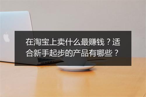 在淘宝上卖什么最赚钱？适合新手起步的产品有哪些？