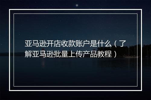 亚马逊开店收款账户是什么（了解亚马逊批量上传产品教程）