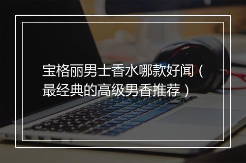宝格丽男士香水哪款好闻（最经典的高级男香推荐）