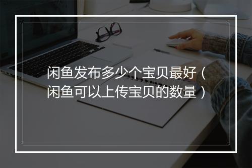 闲鱼发布多少个宝贝最好（闲鱼可以上传宝贝的数量）