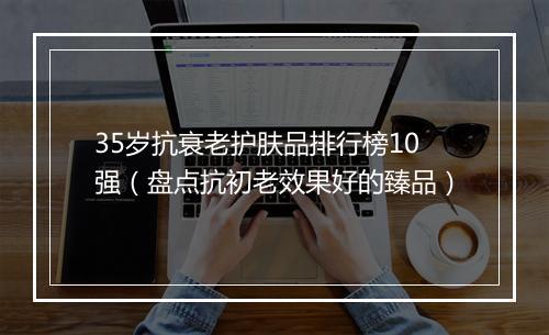 35岁抗衰老护肤品排行榜10强（盘点抗初老效果好的臻品）