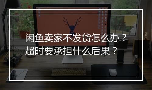 闲鱼卖家不发货怎么办？超时要承担什么后果？
