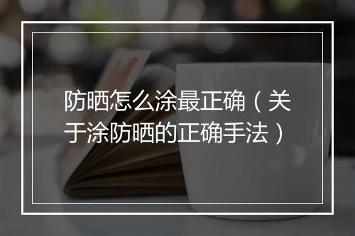 防晒怎么涂最正确（关于涂防晒的正确手法）