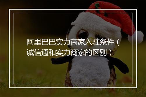 阿里巴巴实力商家入驻条件（诚信通和实力商家的区别）
